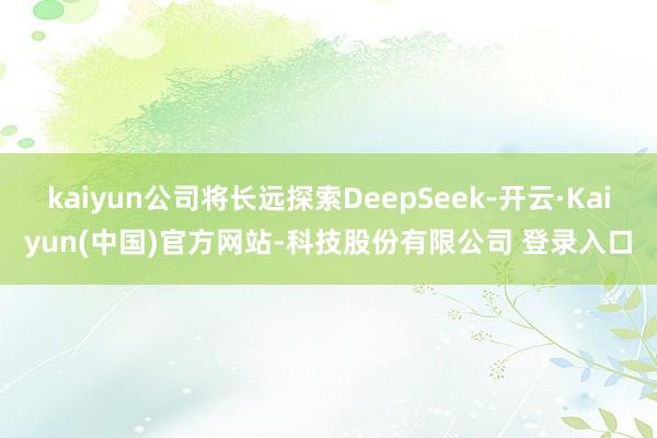 kaiyun公司将长远探索DeepSeek-开云·Kaiyun(中国)官方网站-科技股份有限公司 登录入口