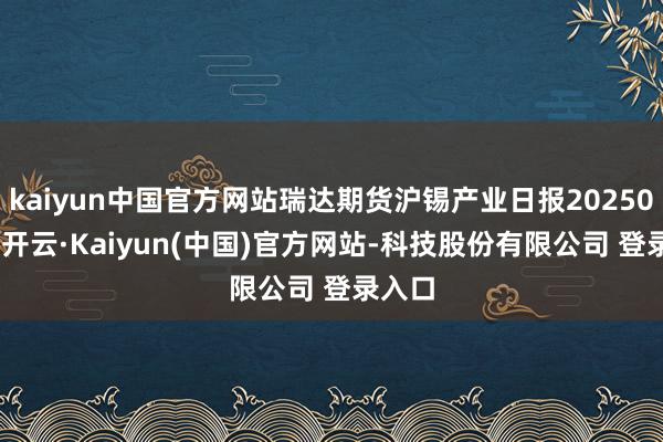 kaiyun中国官方网站瑞达期货沪锡产业日报20250212-开云·Kaiyun(中国)官方网站-科技股份有限公司 登录入口
