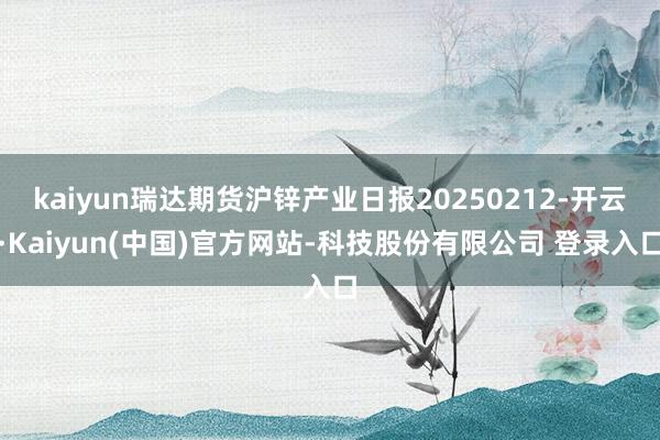 kaiyun瑞达期货沪锌产业日报20250212-开云·Kaiyun(中国)官方网站-科技股份有限公司 登录入口
