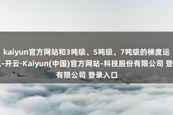 kaiyun官方网站和3吨级、5吨级、7吨级的梯度运输才气-开云·Kaiyun(中国)官方网站-科技股份有限公司 登录入口
