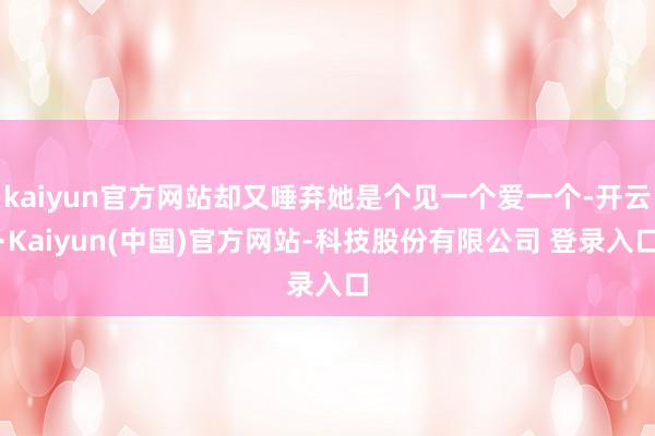 kaiyun官方网站却又唾弃她是个见一个爱一个-开云·Kaiyun(中国)官方网站-科技股份有限公司 登录入口