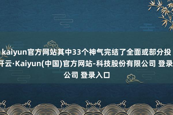 kaiyun官方网站其中33个神气完结了全面或部分投产-开云·Kaiyun(中国)官方网站-科技股份有限公司 登录入口