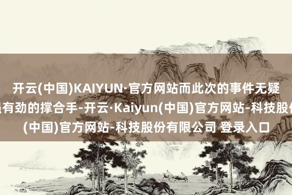 开云(中国)KAIYUN·官方网站而此次的事件无疑为他的主义提供了强有劲的撑合手-开云·Kaiyun(中国)官方网站-科技股份有限公司 登录入口