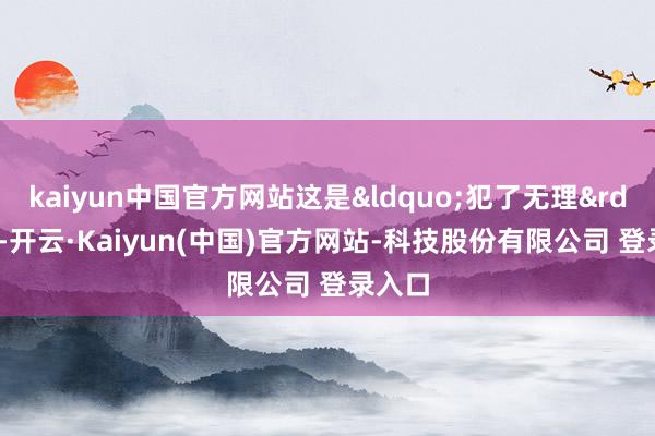 kaiyun中国官方网站这是&ldquo;犯了无理&rdquo;-开云·Kaiyun(中国)官方网站-科技股份有限公司 登录入口