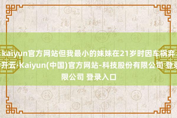 kaiyun官方网站但我最小的妹妹在21岁时因车祸弃世了-开云·Kaiyun(中国)官方网站-科技股份有限公司 登录入口