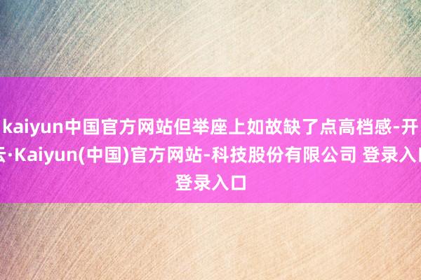 kaiyun中国官方网站但举座上如故缺了点高档感-开云·Kaiyun(中国)官方网站-科技股份有限公司 登录入口