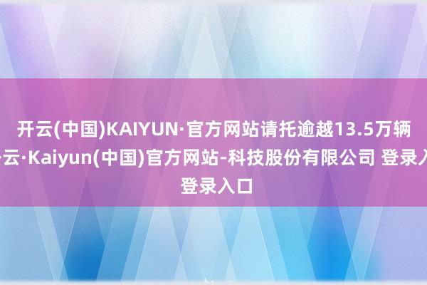 开云(中国)KAIYUN·官方网站请托逾越13.5万辆-开云·Kaiyun(中国)官方网站-科技股份有限公司 登录入口