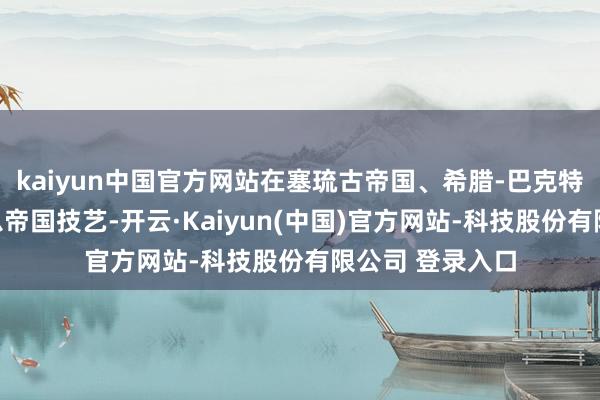 kaiyun中国官方网站在塞琉古帝国、希腊-巴克特里亚王国、安息帝国技艺-开云·Kaiyun(中国)官方网站-科技股份有限公司 登录入口
