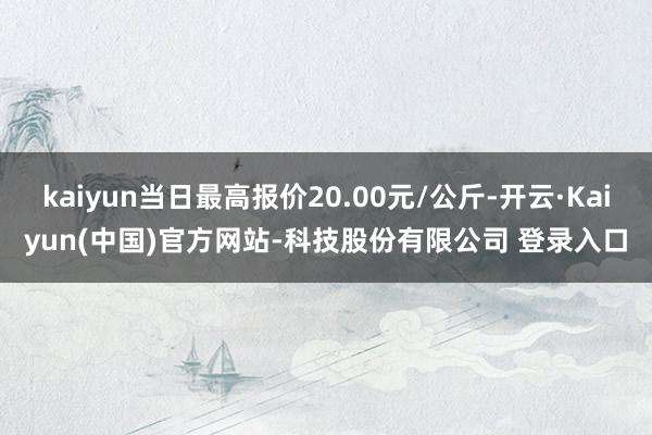 kaiyun当日最高报价20.00元/公斤-开云·Kaiyun(中国)官方网站-科技股份有限公司 登录入口