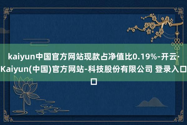 kaiyun中国官方网站现款占净值比0.19%-开云·Kaiyun(中国)官方网站-科技股份有限公司 登录入口