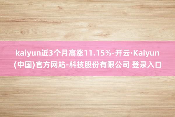 kaiyun近3个月高涨11.15%-开云·Kaiyun(中国)官方网站-科技股份有限公司 登录入口