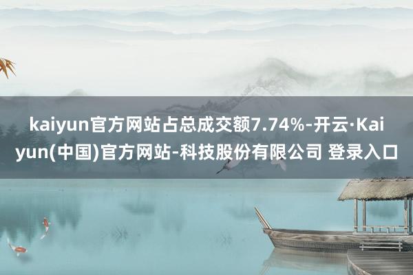 kaiyun官方网站占总成交额7.74%-开云·Kaiyun(中国)官方网站-科技股份有限公司 登录入口