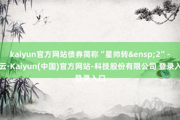 kaiyun官方网站债券简称“星帅转&ensp;2”-开云·Kaiyun(中国)官方网站-科技股份有限公司 登录入口