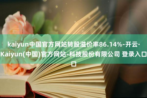 kaiyun中国官方网站转股溢价率86.14%-开云·Kaiyun(中国)官方网站-科技股份有限公司 登录入口