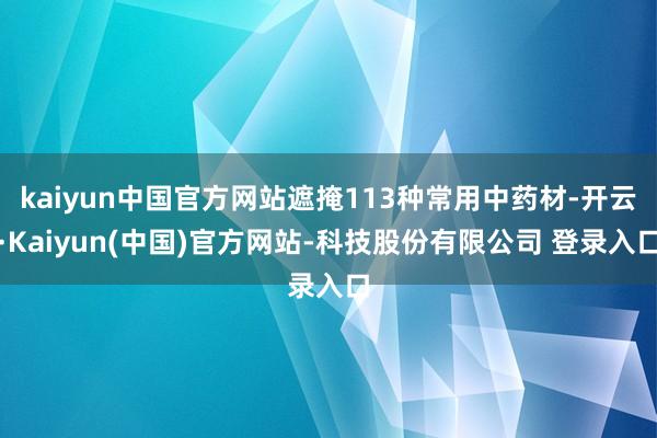 kaiyun中国官方网站遮掩113种常用中药材-开云·Kaiyun(中国)官方网站-科技股份有限公司 登录入口