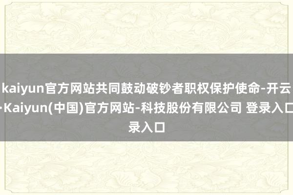 kaiyun官方网站共同鼓动破钞者职权保护使命-开云·Kaiyun(中国)官方网站-科技股份有限公司 登录入口