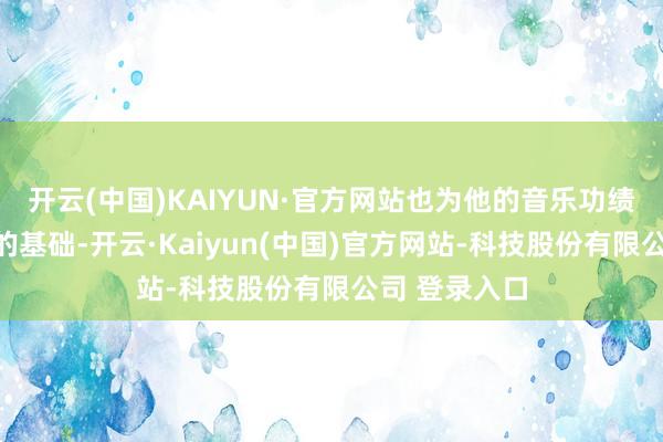 开云(中国)KAIYUN·官方网站也为他的音乐功绩奠定了坚实的基础-开云·Kaiyun(中国)官方网站-科技股份有限公司 登录入口