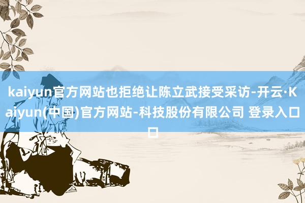 kaiyun官方网站也拒绝让陈立武接受采访-开云·Kaiyun(中国)官方网站-科技股份有限公司 登录入口