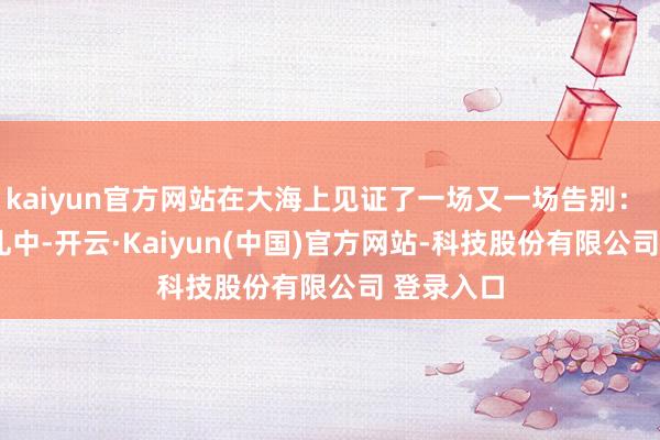 kaiyun官方网站在大海上见证了一场又一场告别：   一场葬礼中-开云·Kaiyun(中国)官方网站-科技股份有限公司 登录入口