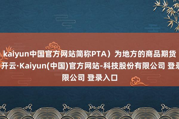 kaiyun中国官方网站简称PTA）为地方的商品期货合约-开云·Kaiyun(中国)官方网站-科技股份有限公司 登录入口