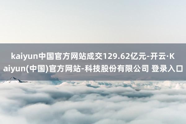 kaiyun中国官方网站成交129.62亿元-开云·Kaiyun(中国)官方网站-科技股份有限公司 登录入口