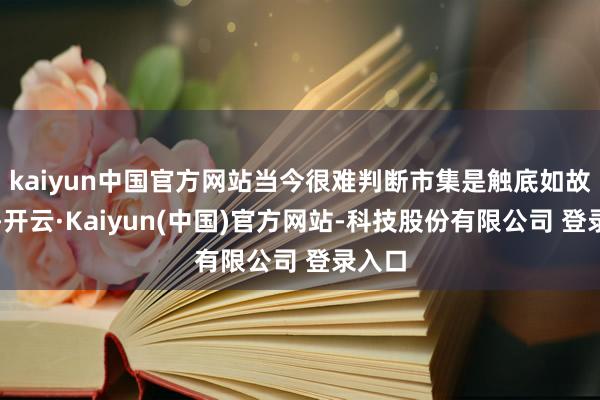 kaiyun中国官方网站当今很难判断市集是触底如故见顶-开云·Kaiyun(中国)官方网站-科技股份有限公司 登录入口