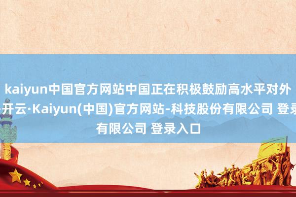 kaiyun中国官方网站中国正在积极鼓励高水平对外绽开-开云·Kaiyun(中国)官方网站-科技股份有限公司 登录入口