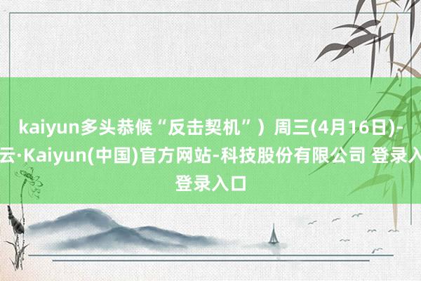kaiyun多头恭候“反击契机”）周三(4月16日)-开云·Kaiyun(中国)官方网站-科技股份有限公司 登录入口