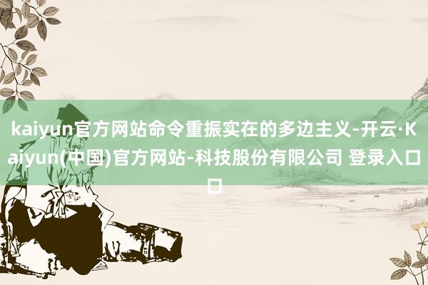kaiyun官方网站命令重振实在的多边主义-开云·Kaiyun(中国)官方网站-科技股份有限公司 登录入口