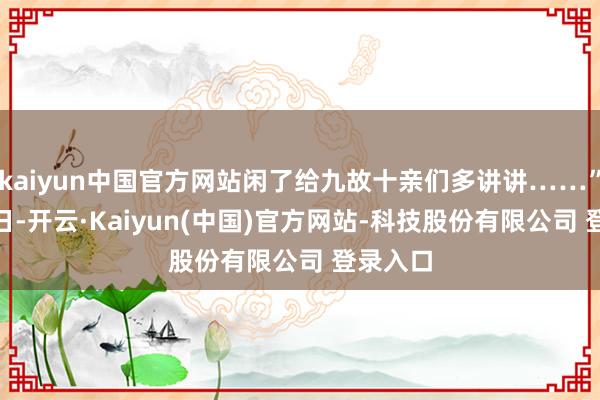 kaiyun中国官方网站闲了给九故十亲们多讲讲……”4月15日-开云·Kaiyun(中国)官方网站-科技股份有限公司 登录入口