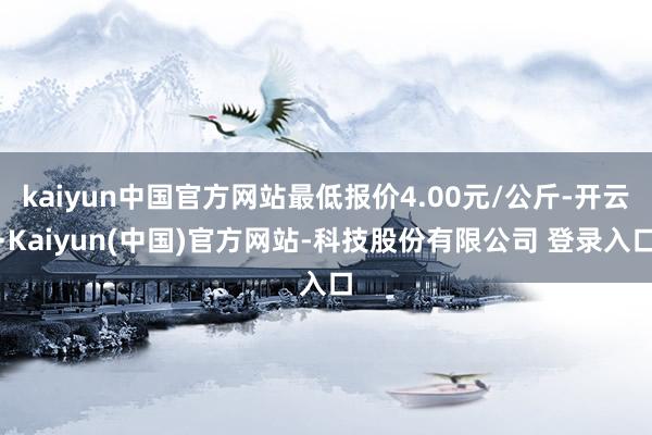kaiyun中国官方网站最低报价4.00元/公斤-开云·Kaiyun(中国)官方网站-科技股份有限公司 登录入口