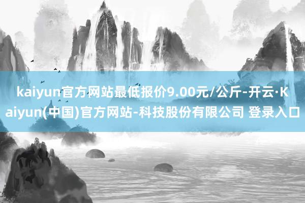 kaiyun官方网站最低报价9.00元/公斤-开云·Kaiyun(中国)官方网站-科技股份有限公司 登录入口