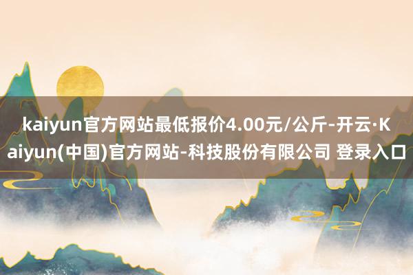 kaiyun官方网站最低报价4.00元/公斤-开云·Kaiyun(中国)官方网站-科技股份有限公司 登录入口
