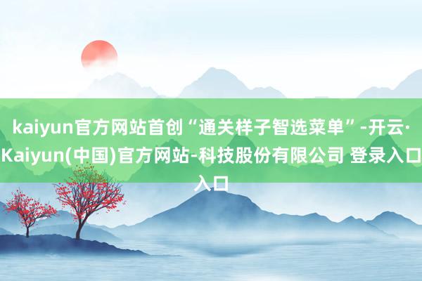kaiyun官方网站首创“通关样子智选菜单”-开云·Kaiyun(中国)官方网站-科技股份有限公司 登录入口