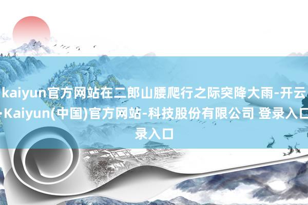 kaiyun官方网站在二郎山腰爬行之际突降大雨-开云·Kaiyun(中国)官方网站-科技股份有限公司 登录入口