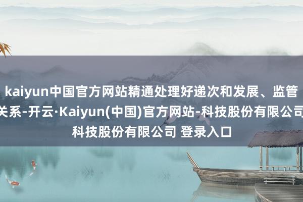 kaiyun中国官方网站精通处理好递次和发展、监管和作事的关系-开云·Kaiyun(中国)官方网站-科技股份有限公司 登录入口