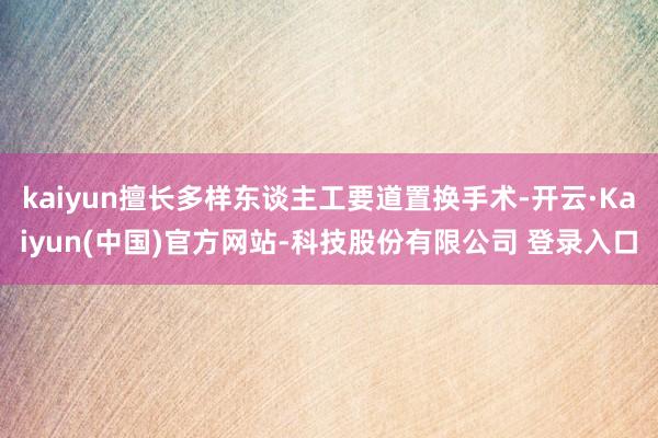kaiyun擅长多样东谈主工要道置换手术-开云·Kaiyun(中国)官方网站-科技股份有限公司 登录入口