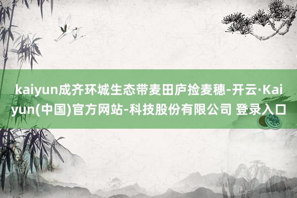 kaiyun成齐环城生态带麦田庐捡麦穗-开云·Kaiyun(中国)官方网站-科技股份有限公司 登录入口