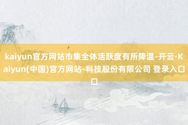 kaiyun官方网站市集全体活跃度有所降温-开云·Kaiyun(中国)官方网站-科技股份有限公司 登录入口