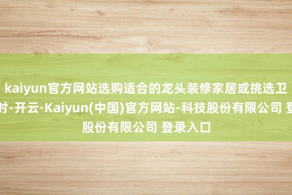 kaiyun官方网站选购适合的龙头装修家居或挑选卫浴用品时-开云·Kaiyun(中国)官方网站-科技股份有限公司 登录入口
