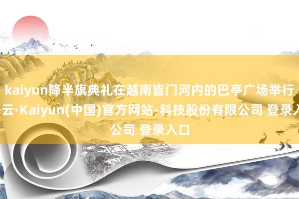 kaiyun降半旗典礼在越南皆门河内的巴亭广场举行-开云·Kaiyun(中国)官方网站-科技股份有限公司 登录入口