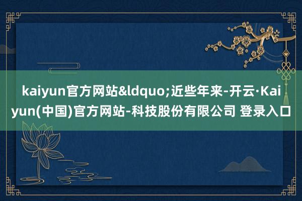 kaiyun官方网站&ldquo;近些年来-开云·Kaiyun(中国)官方网站-科技股份有限公司 登录入口