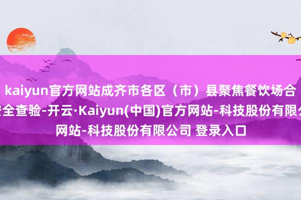 kaiyun官方网站成齐市各区（市）县聚焦餐饮场合开展一系列安全查验-开云·Kaiyun(中国)官方网站-科技股份有限公司 登录入口
