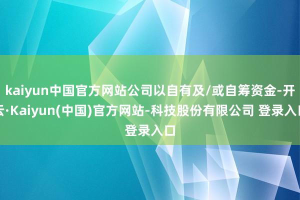 kaiyun中国官方网站公司以自有及/或自筹资金-开云·Kaiyun(中国)官方网站-科技股份有限公司 登录入口