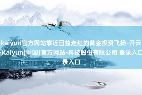kaiyun官方网站靠近日益走红的黄金投资飞扬-开云·Kaiyun(中国)官方网站-科技股份有限公司 登录入口