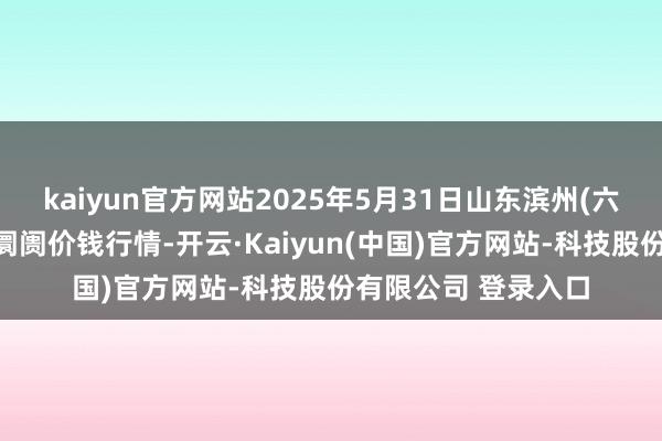 kaiyun官方网站2025年5月31日山东滨州(六街）鲁北蔬菜批发阛阓价钱行情-开云·Kaiyun(中国)官方网站-科技股份有限公司 登录入口
