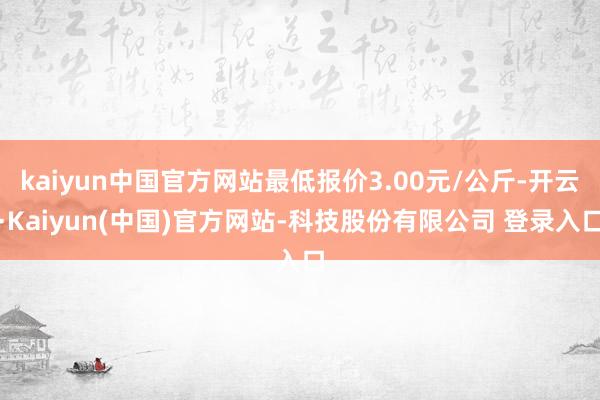 kaiyun中国官方网站最低报价3.00元/公斤-开云·Kaiyun(中国)官方网站-科技股份有限公司 登录入口