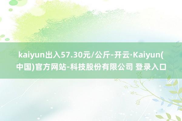 kaiyun出入57.30元/公斤-开云·Kaiyun(中国)官方网站-科技股份有限公司 登录入口