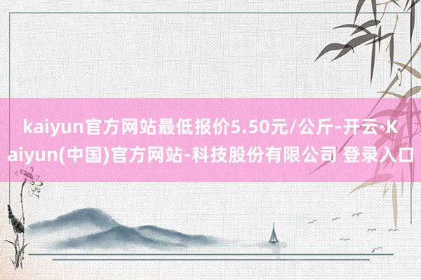 kaiyun官方网站最低报价5.50元/公斤-开云·Kaiyun(中国)官方网站-科技股份有限公司 登录入口
