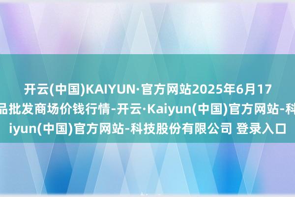 开云(中国)KAIYUN·官方网站2025年6月17日江苏苏州南环桥农副居品批发商场价钱行情-开云·Kaiyun(中国)官方网站-科技股份有限公司 登录入口
